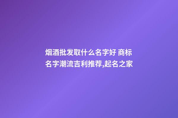 烟酒批发取什么名字好 商标名字潮流吉利推荐,起名之家-第1张-商标起名-玄机派